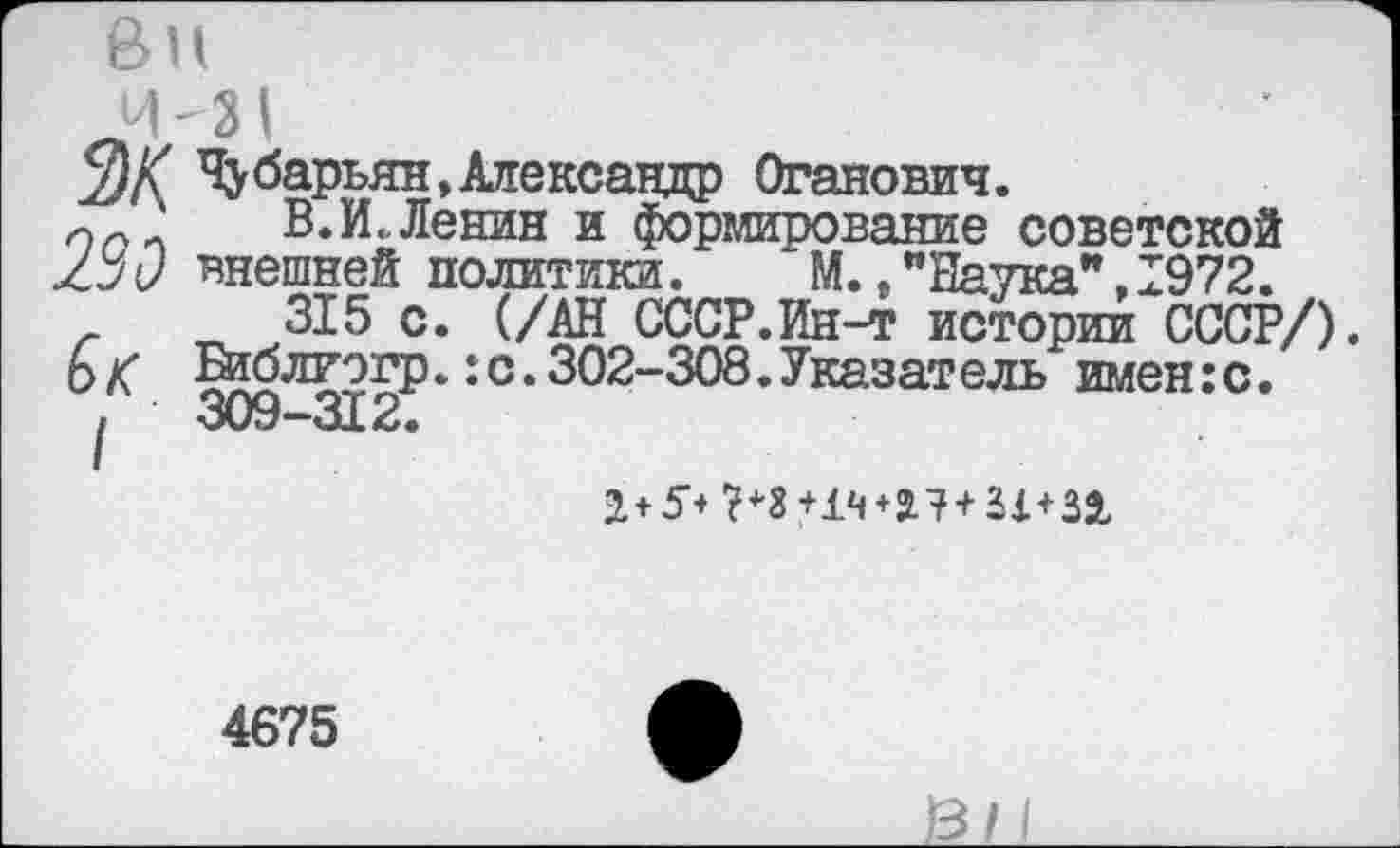 ﻿ви
Ч)К Чубарьян, Александр Оганович.
'	"О УХ 7ГхЪ»-Г*Г**« <МГ X А	_
233
В.И., Ленин и формирование советской внешней политики. М.,"Наука".1972.
315 с. (/АН СССР.Ин-т истории СССР/) Библиэгр.:с.302-308.Указатель имен:с. 309-312.
2+5+ 7+3+14+27 + 21 + 32
4675